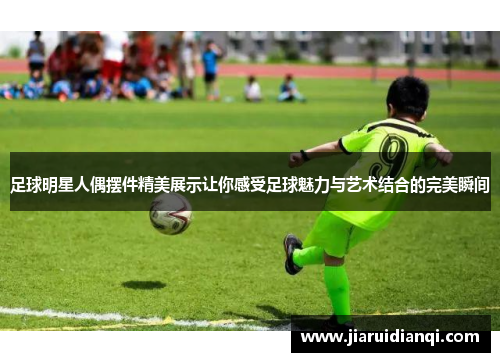 足球明星人偶摆件精美展示让你感受足球魅力与艺术结合的完美瞬间