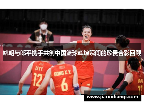 姚明与郎平携手共创中国篮球辉煌瞬间的珍贵合影回顾