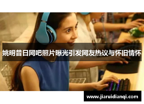 姚明昔日网吧照片曝光引发网友热议与怀旧情怀