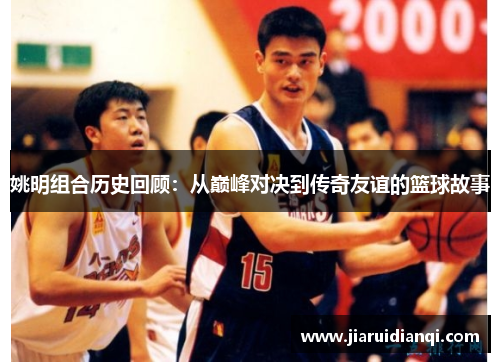 姚明组合历史回顾：从巅峰对决到传奇友谊的篮球故事